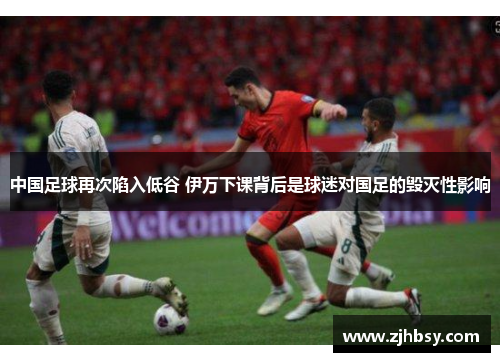 中国足球再次陷入低谷 伊万下课背后是球迷对国足的毁灭性影响